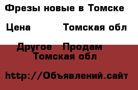 Фрезы новые в Томске › Цена ­ 250 - Томская обл. Другое » Продам   . Томская обл.